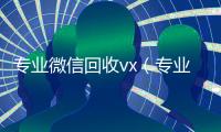 专业微信回收vx（专业微信回收飞牛）