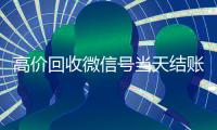 高价回收微信号当天结账（24小时回收微信号先给钱）