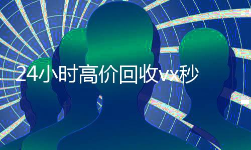 24小时高价回收vx秒结(vx回收联系方式)